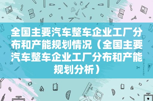 全国主要汽车整车企业工厂分布和产能规划情况（全国主要汽车整车企业工厂分布和产能规划分析）