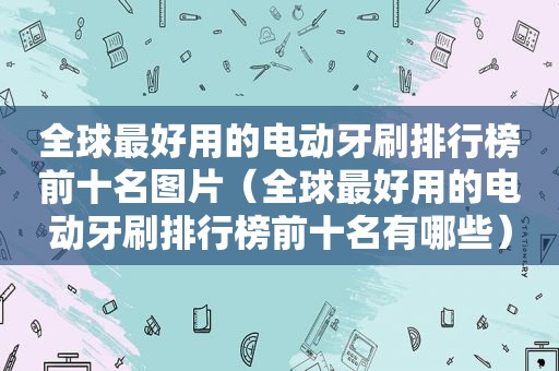 全球最好用的电动牙刷排行榜前十名图片（全球最好用的电动牙刷排行榜前十名有哪些）