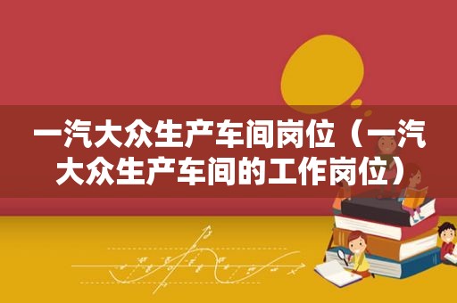 一汽大众生产车间岗位（一汽大众生产车间的工作岗位）