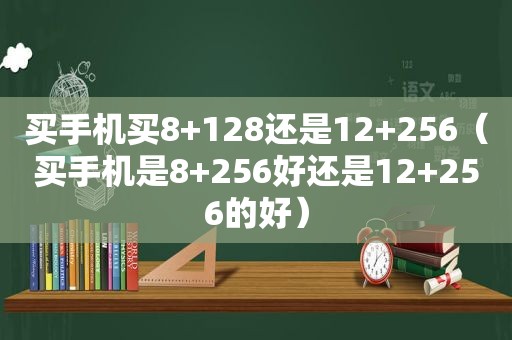 买手机买8+128还是12+256（买手机是8+256好还是12+256的好）