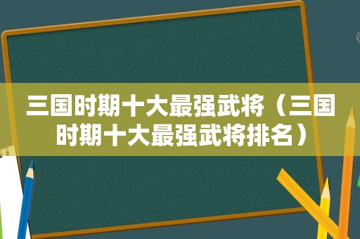 三国时期十大最强武将（三国时期十大最强武将排名）