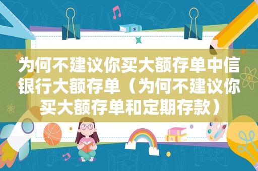 为何不建议你买大额存单中信银行大额存单（为何不建议你买大额存单和定期存款）