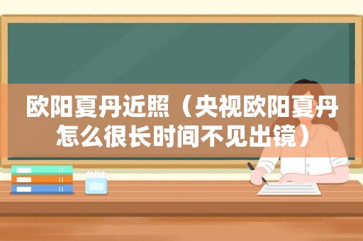 欧阳夏丹近照（央视欧阳夏丹怎么很长时间不见出镜）