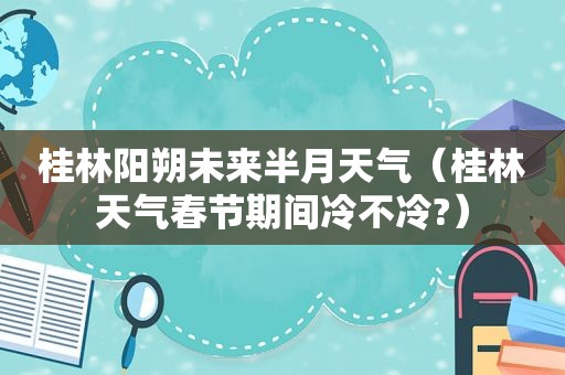 桂林阳朔未来半月天气（桂林天气春节期间冷不冷?）