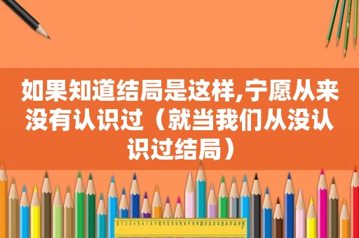 如果知道结局是这样,宁愿从来没有认识过（就当我们从没认识过结局）