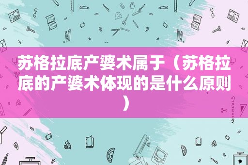 苏格拉底产婆术属于（苏格拉底的产婆术体现的是什么原则）