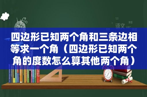 四边形已知两个角和三条边相等求一个角（四边形已知两个角的度数怎么算其他两个角）