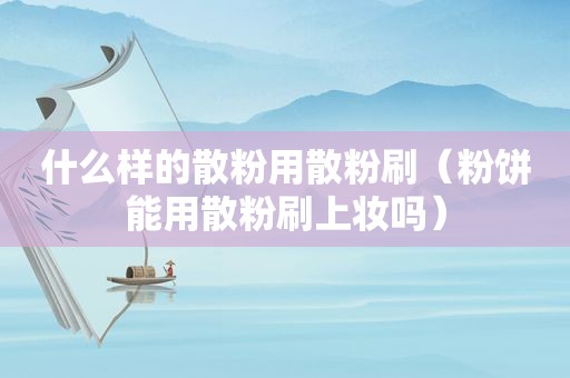 什么样的散粉用散粉刷（粉饼能用散粉刷上妆吗）