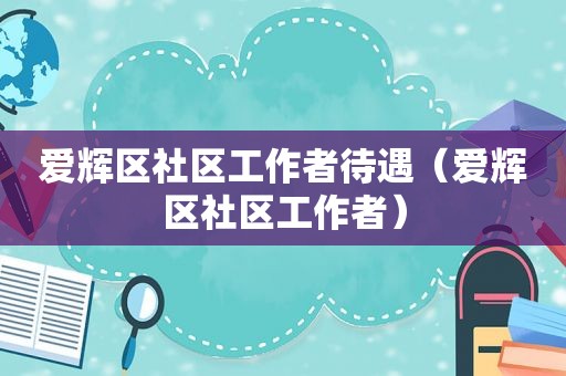 爱辉区社区工作者待遇（爱辉区社区工作者）