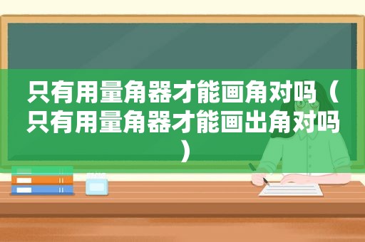 只有用量角器才能画角对吗（只有用量角器才能画出角对吗）