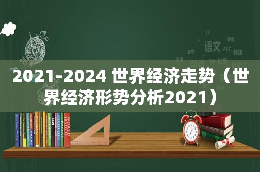 2021-2024 世界经济走势（世界经济形势分析2021）