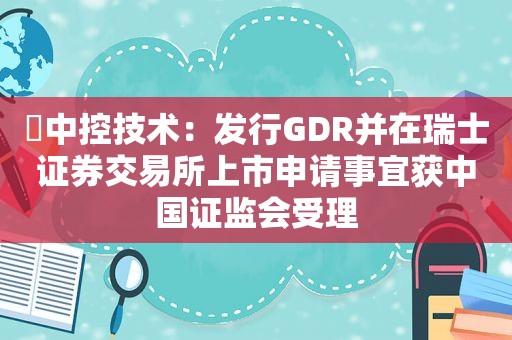 ​中控技术：发行GDR并在瑞士证券交易所上市申请事宜获中国证监会受理