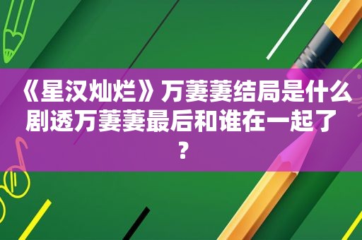 《星汉灿烂》万萋萋结局是什么剧透万萋萋最后和谁在一起了？