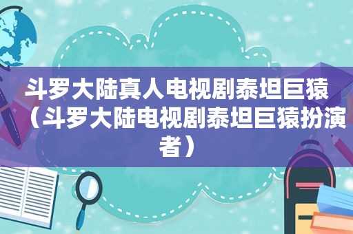 斗罗大陆真人电视剧泰坦巨猿（斗罗大陆电视剧泰坦巨猿扮演者）