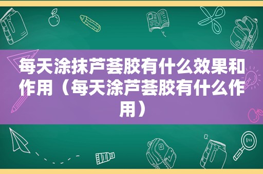 每天涂抹芦荟胶有什么效果和作用（每天涂芦荟胶有什么作用）