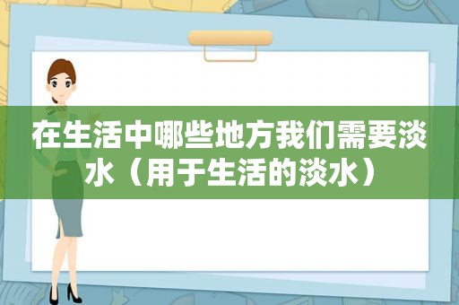 在生活中哪些地方我们需要淡水（用于生活的淡水）