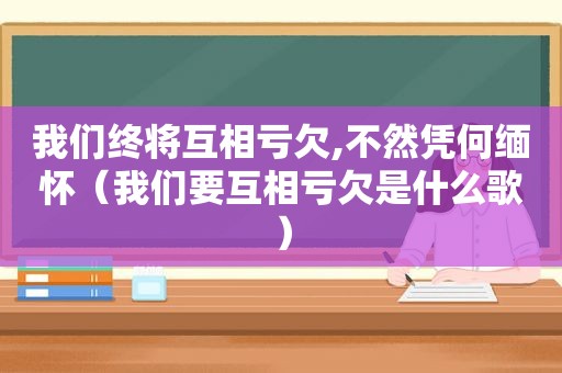 我们终将互相亏欠,不然凭何缅怀（我们要互相亏欠是什么歌）