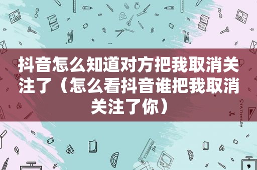 抖音怎么知道对方把我取消关注了（怎么看抖音谁把我取消关注了你）