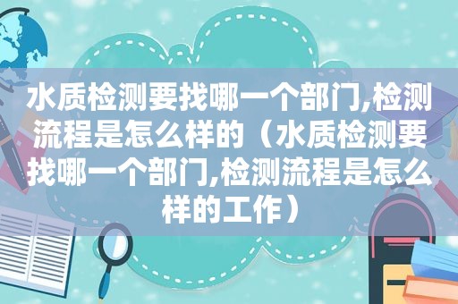 水质检测要找哪一个部门,检测流程是怎么样的（水质检测要找哪一个部门,检测流程是怎么样的工作）