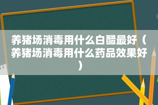 养猪场消毒用什么白醋最好（养猪场消毒用什么药品效果好）