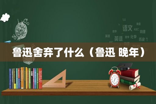 鲁迅舍弃了什么（鲁迅 晚年）