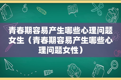 青春期容易产生哪些心理问题女生（青春期容易产生哪些心理问题女性）