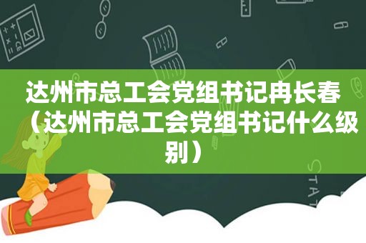 达州市总工会党组书记冉长春（达州市总工会党组书记什么级别）