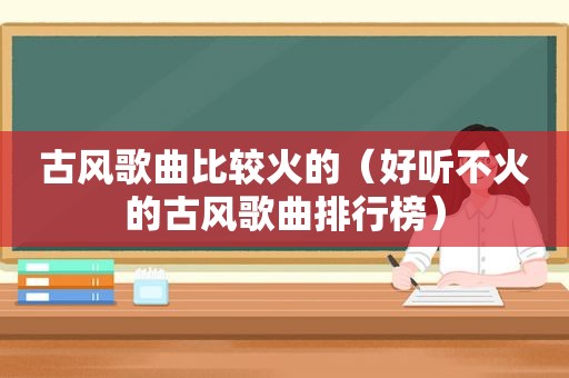 古风歌曲比较火的（好听不火的古风歌曲排行榜）