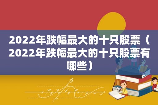 2022年跌幅最大的十只股票（2022年跌幅最大的十只股票有哪些）