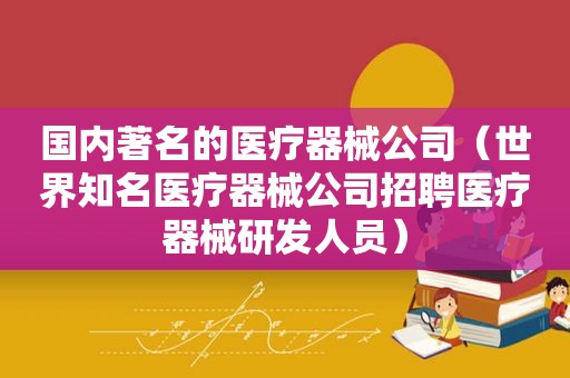 国内著名的医疗器械公司（世界知名医疗器械公司招聘医疗器械研发人员）