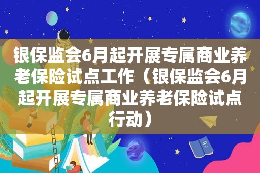 银保监会6月起开展专属商业养老保险试点工作（银保监会6月起开展专属商业养老保险试点行动）