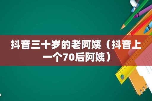 抖音三十岁的老阿姨（抖音上一个70后阿姨）