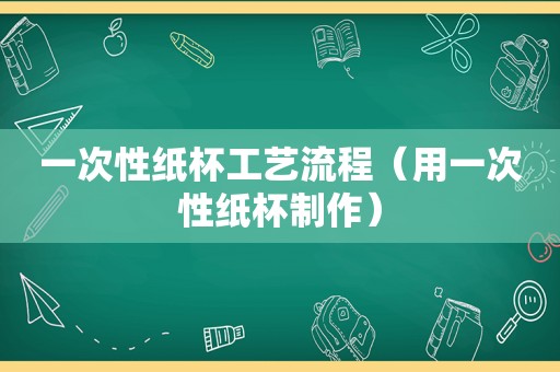 一次性纸杯工艺流程（用一次性纸杯制作）