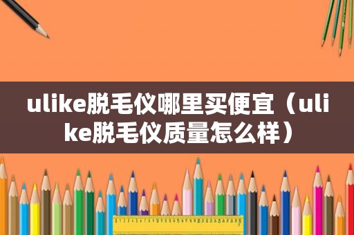 ulike脱毛仪哪里买便宜（ulike脱毛仪质量怎么样）