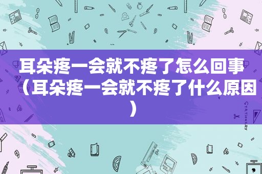 耳朵疼一会就不疼了怎么回事（耳朵疼一会就不疼了什么原因）