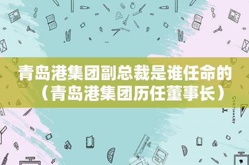 青岛港集团副总裁是谁任命的（青岛港集团历任董事长）