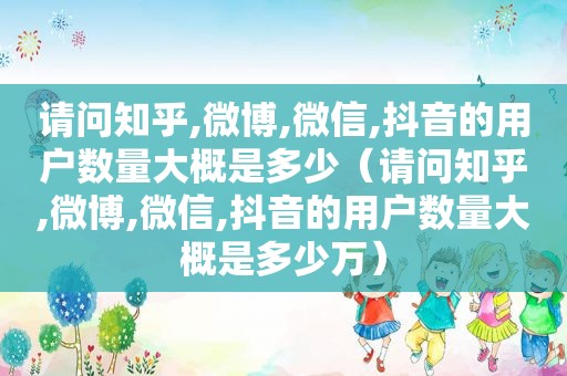 请问知乎,微博,微信,抖音的用户数量大概是多少（请问知乎,微博,微信,抖音的用户数量大概是多少万）