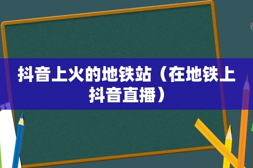 抖音上火的地铁站（在地铁上抖音直播）