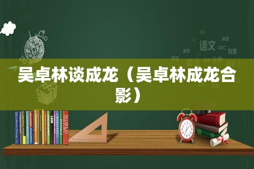 吴卓林谈成龙（吴卓林成龙合影）