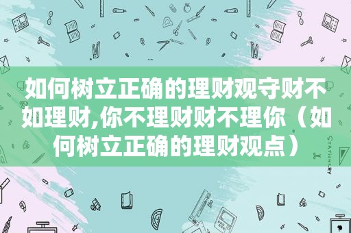 如何树立正确的理财观守财不如理财,你不理财财不理你（如何树立正确的理财观点）