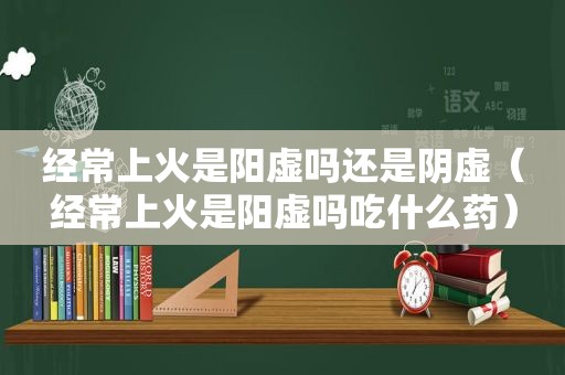 经常上火是阳虚吗还是阴虚（经常上火是阳虚吗吃什么药）