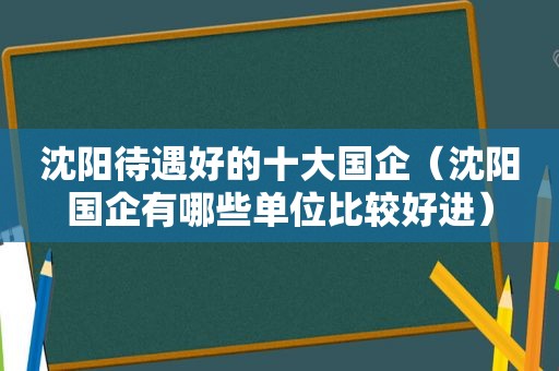 沈阳待遇好的十大国企（沈阳国企有哪些单位比较好进）