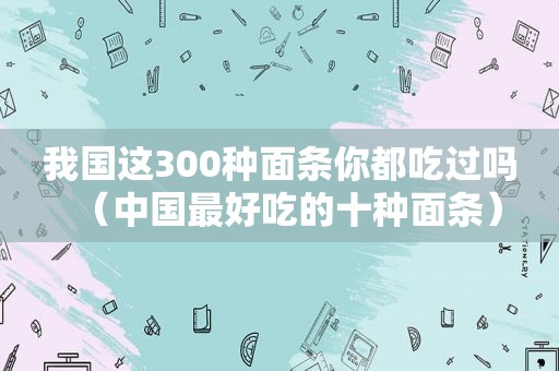 我国这300种面条你都吃过吗（中国最好吃的十种面条）