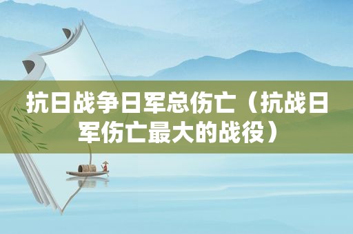 抗日战争日军总伤亡（抗战日军伤亡最大的战役）