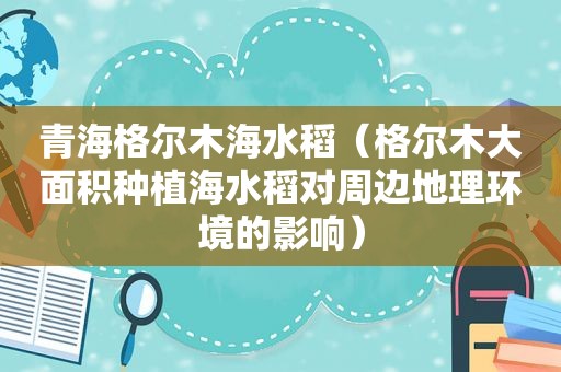 青海格尔木海水稻（格尔木大面积种植海水稻对周边地理环境的影响）