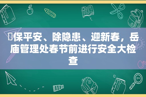 ​保平安、除隐患、迎新春，岳庙管理处春节前进行安全大检查