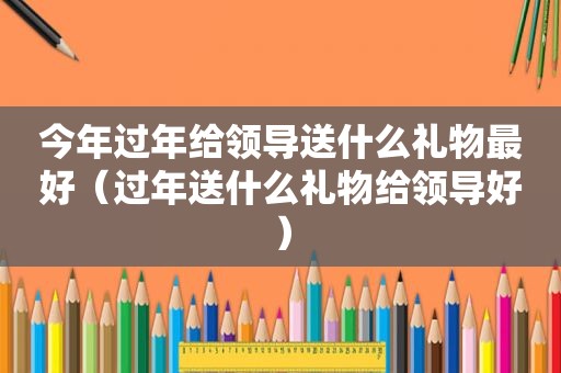 今年过年给领导送什么礼物最好（过年送什么礼物给领导好）