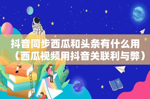 抖音同步西瓜和头条有什么用（西瓜视频用抖音关联利与弊）