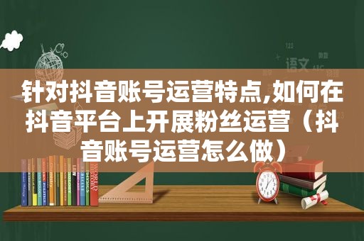 针对抖音账号运营特点,如何在抖音平台上开展粉丝运营（抖音账号运营怎么做）