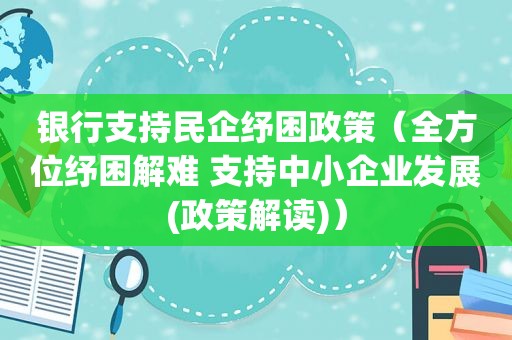 银行支持民企纾困政策（全方位纾困解难 支持中小企业发展(政策解读)）